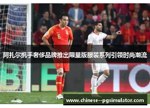 阿扎尔携手奢侈品牌推出限量版服装系列引领时尚潮流