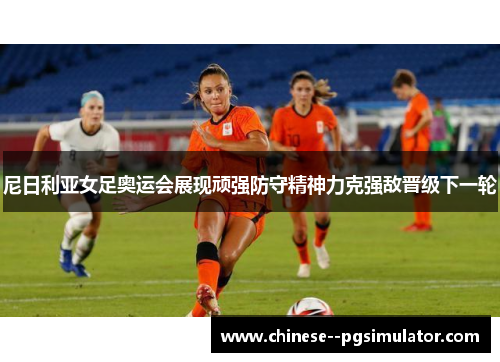 尼日利亚女足奥运会展现顽强防守精神力克强敌晋级下一轮