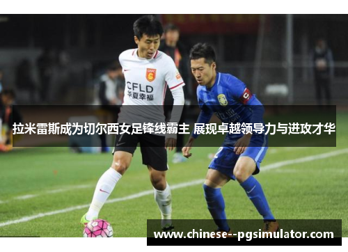 拉米雷斯成为切尔西女足锋线霸主 展现卓越领导力与进攻才华