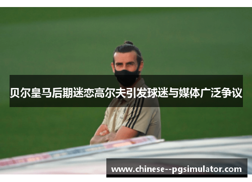 贝尔皇马后期迷恋高尔夫引发球迷与媒体广泛争议