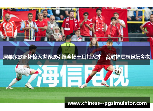 居莱尔欧洲杯惊天世界波引爆全场土耳其天才一战封神震撼足坛今夜